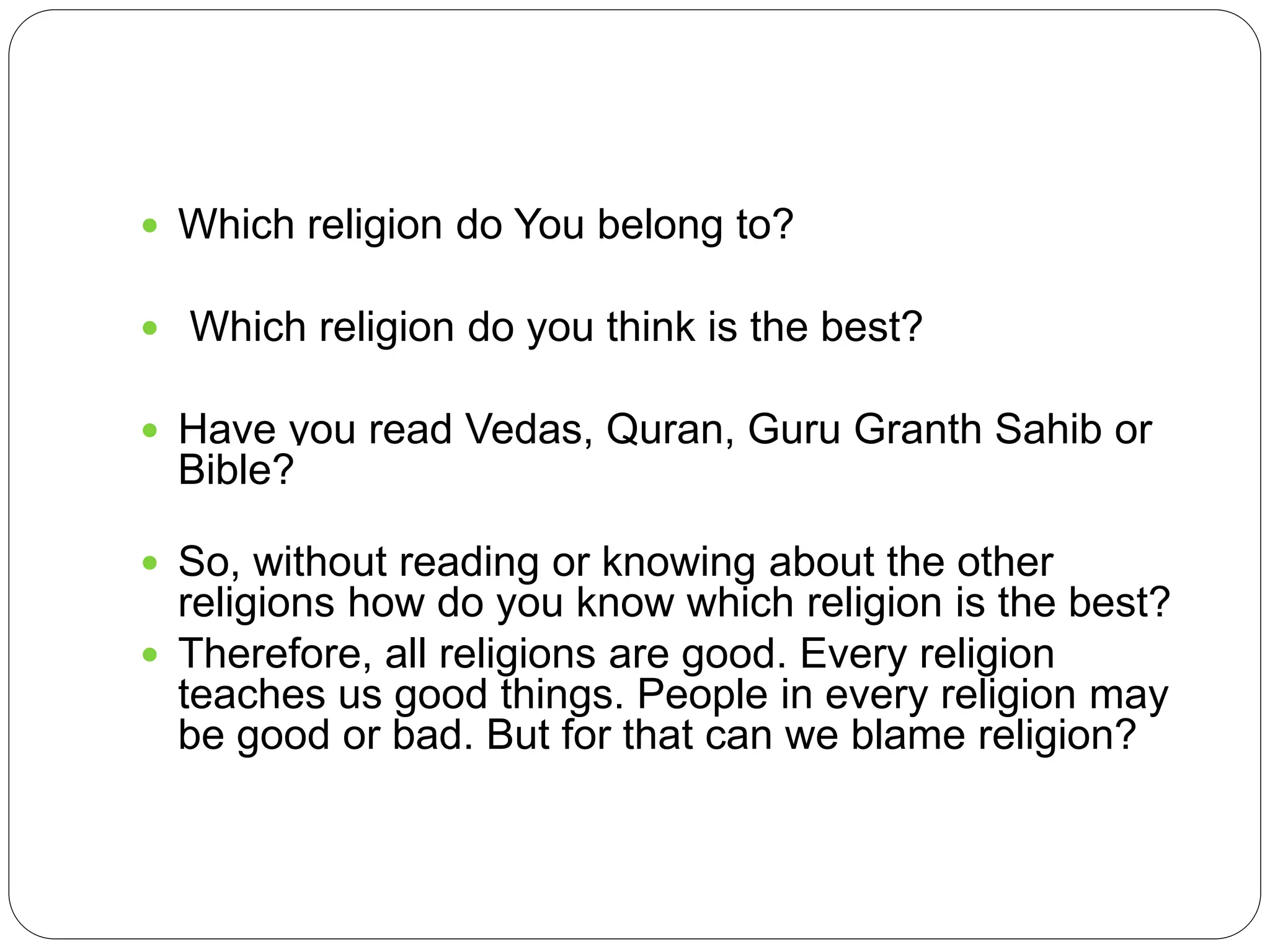  Which religion do You belong to?
 Which religion do you think is the best?
 Have you read Vedas, Quran, Guru Granth Sahib or
Bible?
 So, without reading or knowing about the other
religions how do you know which religion is the best?
 Therefore, all religions are good. Every religion
teaches us good things. People in every religion may
be good or bad. But for that can we blame religion?
 