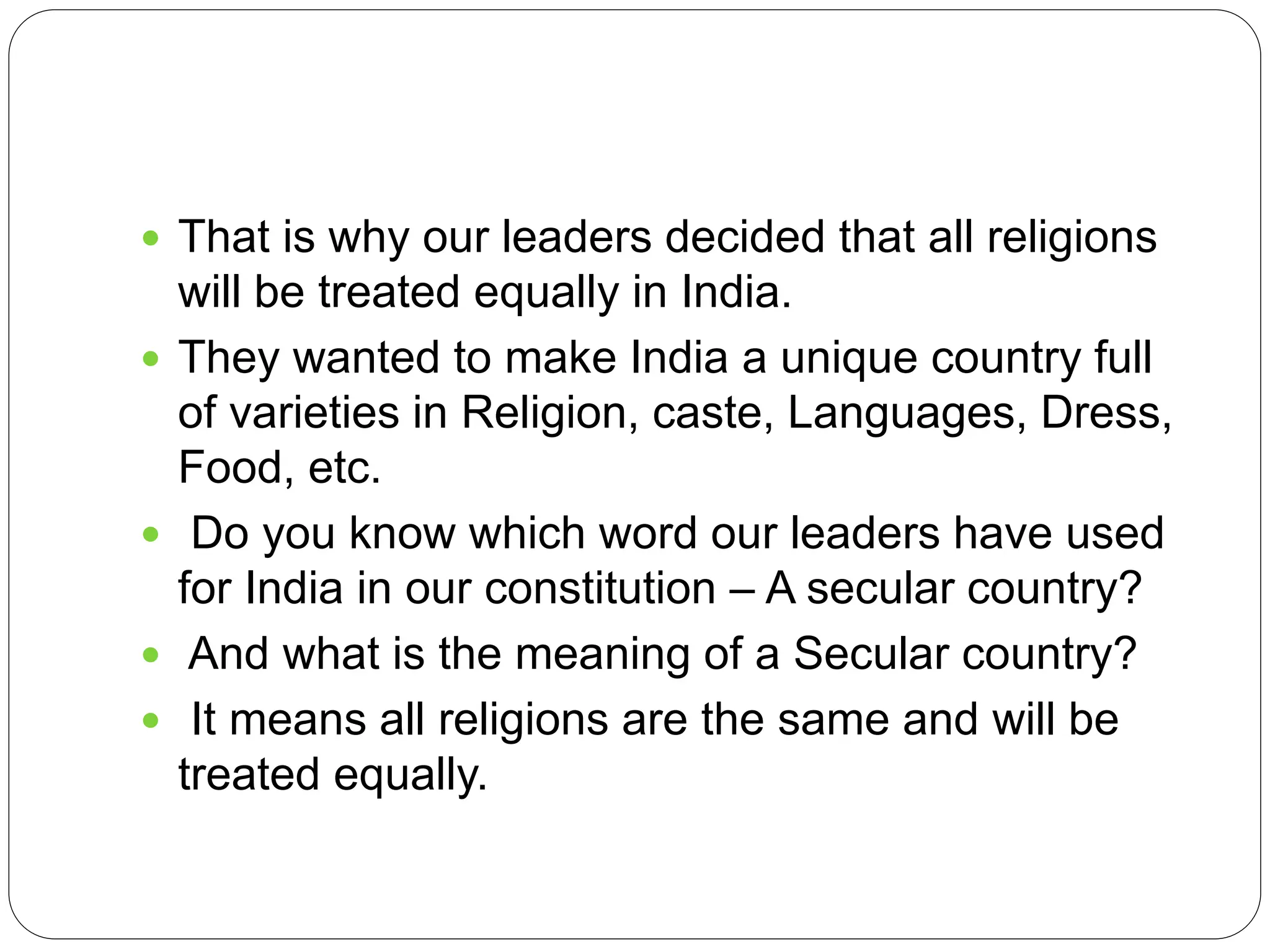  That is why our leaders decided that all religions
will be treated equally in India.
 They wanted to make India a unique country full
of varieties in Religion, caste, Languages, Dress,
Food, etc.
 Do you know which word our leaders have used
for India in our constitution – A secular country?
 And what is the meaning of a Secular country?
 It means all religions are the same and will be
treated equally.
 