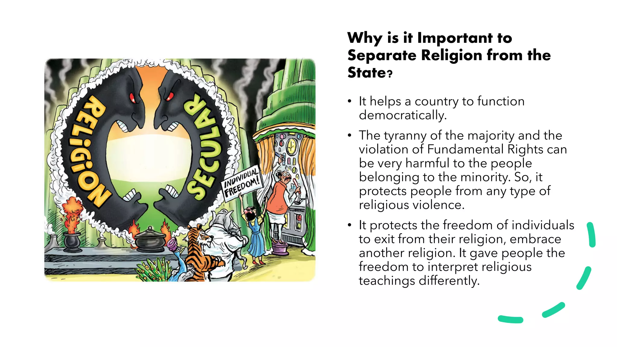 Why is it Important to
Separate Religion from the
State?
• It helps a country to function
democratically.
• The tyranny of the majority and the
violation of Fundamental Rights can
be very harmful to the people
belonging to the minority. So, it
protects people from any type of
religious violence.
• It protects the freedom of individuals
to exit from their religion, embrace
another religion. It gave people the
freedom to interpret religious
teachings differently.
 