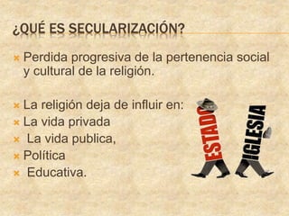 ¿QUÉ ES SECULARIZACIÓN?
Perdida progresiva de la pertenencia social
y cultural de la religión.
La religión deja de influir en:
La vida privada
La vida publica,
Política
Educativa.
