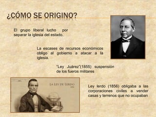 ¿CÓMO SE ORIGINO?
El grupo liberal lucho por
separar la iglesia del estado.
La escases de recursos económicos
obligo al gobierno a atacar a la
iglesia.
“Ley Juárez”(1855) suspensión
de los fueros militares
Ley lerdo (1856) obligaba a las
corporaciones civiles a vender
casas y terrenos que no ocupaban