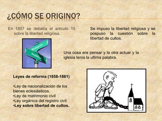 En 1857 se debatía el articulo 15
sobre la libertad religiosa.
Una cosa era pensar y la otra actuar y la
iglesia tenia la ultima palabra.
Se impuso la libertad religiosa y se
pospuso la cuestión sobre la
libertad de cultos.
Leyes de reforma (1858-1861)
•Ley de nacionalización de los
bienes eclesiásticos.
•Ley de matrimonio civil
•Ley orgánica del registro civil
•Ley sobre libertad de cultos.
¿CÓMO SE ORIGINO?