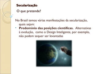 SecularizaçãoSecularização
O que pretende?
No Brasil temos várias manifestações da secularização,
quais sejam:
 Predomínio das posições científicas. Alternativas
à evolução, como o Design Inteligente, por exemplo,
não podem sequer ser levantadas
 