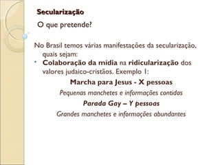 SecularizaçãoSecularização
O que pretende?
No Brasil temos várias manifestações da secularização,
quais sejam:
 Colaboração da mídia na ridicularização dos
valores judaico-cristãos. Exemplo 1:
Marcha para Jesus - X pessoas
Pequenas manchetes e informações contidas
Parada Gay – Y pessoas
Grandes manchetes e informações abundantes
 