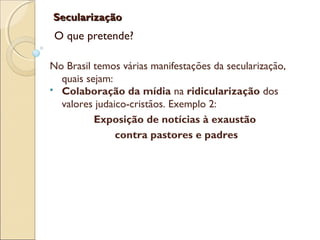 SecularizaçãoSecularização
O que pretende?
No Brasil temos várias manifestações da secularização,
quais sejam:
 Colaboração da mídia na ridicularização dos
valores judaico-cristãos. Exemplo 2:
Exposição de notícias à exaustão
contra pastores e padres
 