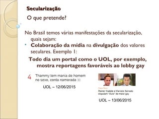 SecularizaçãoSecularização
O que pretende?
No Brasil temos várias manifestações da secularização,
quais sejam:
 Colaboração da mídia na divulgação dos valores
seculares. Exemplo 1:
Todo dia um portal como o UOL, por exemplo,
mostra reportagens favoráveis ao lobby gay
UOL – 12/06/2015
UOL – 13/06/2015
 