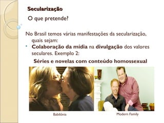 SecularizaçãoSecularização
O que pretende?
No Brasil temos várias manifestações da secularização,
quais sejam:
 Colaboração da mídia na divulgação dos valores
seculares. Exemplo 2:
Séries e novelas com conteúdo homossexual
Babilônia Modern Family
 