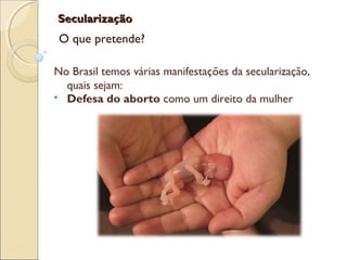 SecularizaçãoSecularização
O que pretende?
No Brasil temos várias manifestações da secularização,
quais sejam:
 Defesa do aborto como um direito da mulher
 