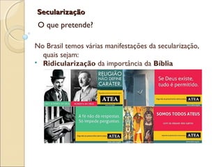 SecularizaçãoSecularização
O que pretende?
No Brasil temos várias manifestações da secularização,
quais sejam:
 Ridicularização da importância da Bíblia
 