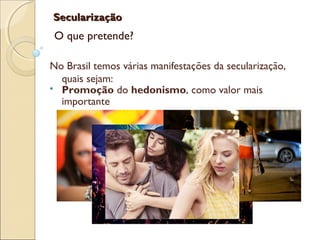 SecularizaçãoSecularização
O que pretende?
No Brasil temos várias manifestações da secularização,
quais sejam:
 Promoção do hedonismo, como valor mais
importante
 