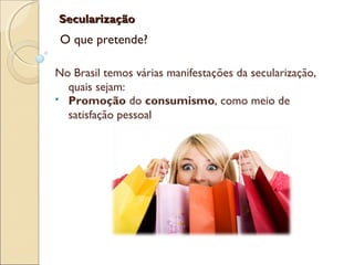 SecularizaçãoSecularização
O que pretende?
No Brasil temos várias manifestações da secularização,
quais sejam:
 Promoção do consumismo, como meio de
satisfação pessoal
 