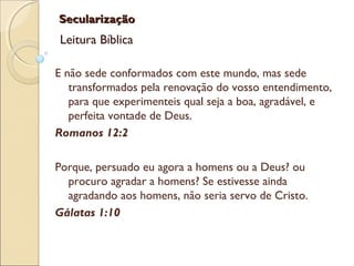 SecularizaçãoSecularização
Leitura Bíblica
E não sede conformados com este mundo, mas sede
transformados pela renovação do vosso entendimento,
para que experimenteis qual seja a boa, agradável, e
perfeita vontade de Deus.
Romanos 12:2
Porque, persuado eu agora a homens ou a Deus? ou
procuro agradar a homens? Se estivesse ainda
agradando aos homens, não seria servo de Cristo.
Gálatas 1:10
 