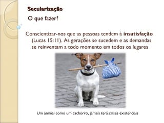 SecularizaçãoSecularização
O que fazer?
Conscientizar-nos que as pessoas tendem à insatisfação
(Lucas 15:11). As gerações se sucedem e as demandas
se reinventam a todo momento em todos os lugares
Um animal como um cachorro, jamais terá crises existenciais
 