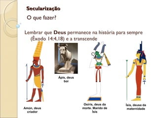 SecularizaçãoSecularização
O que fazer?
Lembrar que Deus permanece na história para sempre
(Êxodo 14:4,18) e a transcende
Amon, deus
criador
Ápis, deus
boi
Osíris, deus da
morte. Marido de
Ísis
Ísis, deusa da
maternidade
 