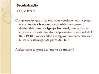SecularizaçãoSecularização
O que fazer?
Compreender que a Igreja, como qualquer outro grupo
social, tende a fracassos e problemas, porém,
dentro dela temos a Igreja Invisível, que jamais se
envolve com este mundo e representa os sete mil de I
Reis 19:18. Embora falhe em algum momento histórico,
busca a restauração da parte de Deus!
A alternativa à Igreja é a “teoria do motor”!
 