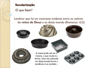 SecularizaçãoSecularização
O que fazer?
Lembrar que há um contraste evidente entre os valores
do reino de Deus e os deste mundo (Romanos 12:2)
A massa pode até ser a
mesma, o que muda é a
forma. Uma vez colocada
em determinada forma a
tendência é se amoldar...
 