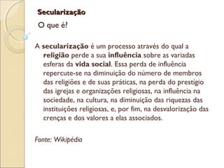SecularizaçãoSecularização
O que é?
A secularização é um processo através do qual a
religião perde a sua influência sobre as variadas
esferas da vida social. Essa perda de influência
repercute-se na diminuição do número de membros
das religiões e de suas práticas, na perda do prestígio
das igrejas e organizações religiosas, na influência na
sociedade, na cultura, na diminuição das riquezas das
instituições religiosas, e, por fim, na desvalorização das
crenças e dos valores a elas associados.
Fonte: Wikipédia
 