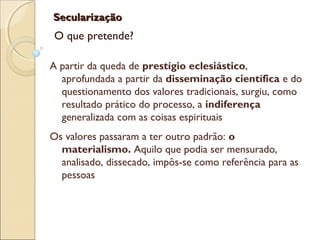 SecularizaçãoSecularização
O que pretende?
A partir da queda de prestígio eclesiástico,
aprofundada a partir da disseminação científica e do
questionamento dos valores tradicionais, surgiu, como
resultado prático do processo, a indiferença
generalizada com as coisas espirituais
Os valores passaram a ter outro padrão: o
materialismo. Aquilo que podia ser mensurado,
analisado, dissecado, impôs-se como referência para as
pessoas
 