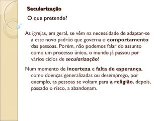 SecularizaçãoSecularização
O que pretende?
As igrejas, em geral, se vêm na necessidade de adaptar-se
a este novo padrão que governa o comportamento
das pessoas. Porém, não podemos falar do assunto
como um processo único, o mundo já passou por
vários ciclos de secularização!
Num momento de incerteza e falta de esperança,
como doenças generalizadas ou desemprego, por
exemplo, as pessoas se voltam para a religião, depois,
passado o risco, a abandonam.
 