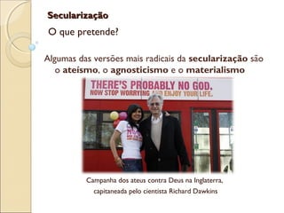 SecularizaçãoSecularização
O que pretende?
Campanha dos ateus contra Deus na Inglaterra,
capitaneada pelo cientista Richard Dawkins
Algumas das versões mais radicais da secularização são
o ateísmo, o agnosticismo e o materialismo
 
