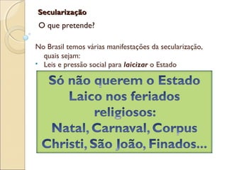 SecularizaçãoSecularização
O que pretende?
No Brasil temos várias manifestações da secularização,
quais sejam:
 Leis e pressão social para laicizar o Estado
 