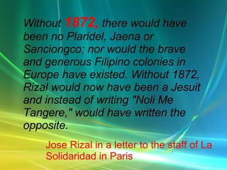 Without 1872, there would have been no Plaridel, Jaena or Sanciongco; nor would the brave and generous Filipino colonies in Europe have existed. Without 1872, Rizal would now have been a Jesuit and instead of writing "Noli Me Tangere," would have written the opposite. Jose Rizal in a letter to the staff of La Solidaridad in Paris