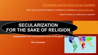 perspectives from a secularized corner of the globe
Wim Nusselder
SECULARIZATION
FOR THE SAKE OF RELIGION
Christianity and the future of our societies
What can & should Christianity contribute to meeting our global challenges...
… when & where our relevance is denied?
 