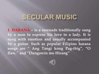 1. HARANA – is a serenade traditionally sung
by a man to express his love to a lady. It is
sung with emotion and usually accompanied
by a guitar. Such as popular Filipino harana
songs are “ Ang Tangi kong Pag-ibig”, “O
Ilaw,” and “Dungawin mo Hirang”
 