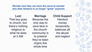 Wonder how they can have the nerve to wonder
why their America is no longer “great” anymore
Lust
That boy goes
to church, but
there’s nothing
religious to
what he does
at 3 AM
Marriage
Because the
only way to
save face in
the church
community is
to pretend
they’ve been
virgins this
whole time
Child Support
Handout
money
temporarily
balances all
the abuse
and neglect
 
