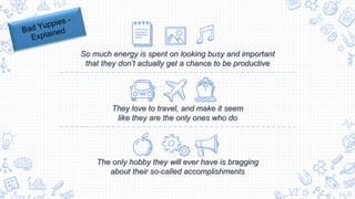 So much energy is spent on looking busy and important
that they don’t actually get a chance to be productive
The only hobby they will ever have is bragging
about their so-called accomplishments
They love to travel, and make it seem
like they are the only ones who do
 