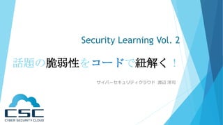 Security Learning Vol. 2
話題の脆弱性をコードで紐解く！
サイバーセキュリティクラウド 渡辺 洋司
 