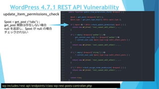 WordPress 4.7.1 REST API Vulnerability
wp-includes/rest-api/endpoints/class-wp-rest-posts-controller.php
update_item_permissions_check
$post = get_post (‘1abc’) ;
get_post 関数は存在しない場合
null を返却し、$post が null の場合
チェックされない
 