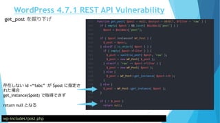 WordPress 4.7.1 REST API Vulnerability
wp-includes/post.php
get_post を掘り下げ
存在しない id =“1abc” が $post に指定さ
れた場合
get_instance($post) で取得できず
return null となる
 
