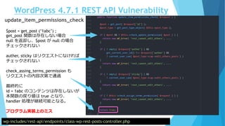 WordPress 4.7.1 REST API Vulnerability
wp-includes/rest-api/endpoints/class-wp-rest-posts-controller.php
update_item_permissions_check
$post = get_post (‘1abc’) ;
get_post 関数は存在しない場合
null を返却し、$post が null の場合
チェックされない
auther, sticky はリクエストになければ
チェックされない
check_assing_terms_permission も
リクエストの内容次第で通過
最終的に
id = 1abc のコンテンツは存在しないが
本関数の戻り値は true となり、
handler 処理が継続可能となる。
プログラム実装上のミス
 