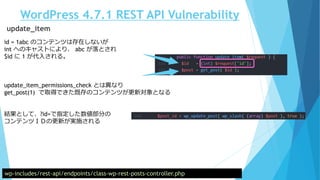 WordPress 4.7.1 REST API Vulnerability
wp-includes/rest-api/endpoints/class-wp-rest-posts-controller.php
update_item
id = 1abc のコンテンツは存在しないが
int へのキャストにより、 abc が落とされ
$id に 1 が代入される。
update_item_permissions_check とは異なり
get_post(1) で取得できた既存のコンテンツが更新対象となる
結果として、?id=で指定した数値部分の
コンテンツＩＤの更新が実施される
 