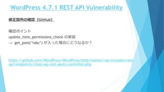 WordPress 4.7.1 REST API Vulnerability
修正箇所の確認（GitHub）
確認ポイント
update_item_permissions_check の実装
→ get_post(‘1abc’) が入った場合にどうなるか？
https://github.com/WordPress/WordPress/blob/master/wp-includes/rest-
api/endpoints/class-wp-rest-posts-controller.php
 