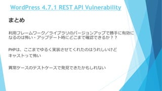 WordPress 4.7.1 REST API Vulnerability
まとめ
利用フレームワーク／ライブラリのバージョンアップで勝手に有効に
なるのは怖い・アップデート時にどこまで確認できるか？？
PHPは、ここまでゆるく実装させてくれたのはうれしいけど
キャストって怖い
異常ケースのテストケースで発見できたかもしれない
 