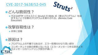 CVE-2017-5638/S2-045
どんな脆弱性？
 不正なHTTP リクエストに Struts2 の OGNL 式（要はプログラム）を設
定することで任意のプログラムを実行される。(Remote Code
Execution)
攻撃容易性は？
 非常に容易
原因は？
 プログラム上の不備ではあるが、エラー処理のかなり深い部分
 コンポーネント分割の弊害ともいえる（エラーメッセージ作る部分とそ
のメッセージのハンドリング部分が遠い）
 