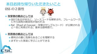 本日お持ち帰りいただきたいこと
OSS の２面性
 攻撃側の観点としては
 OSSであるがゆえに、ソースコードを解析され、フレームワーク、
ＣＭＳ固有の脆弱性が狙われる
 PoC（Proof of Concept：攻撃のサンプルコード） が公開される
と一気に利用される。基本は数時間で。
 利用者の観点としては
 便利さの裏に危険もあることを理解する
 まずかった実装に学ぶことができる
 