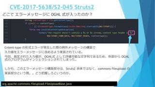 CVE-2017-5638/S2-045 Struts2
どこで エラーメッセージに OGNL 式が入ったのか？
org.apache.commons.fileupload.FileUploadBase.java
Cntent-type の形式エラーが発生した際の例外メッセージの構築で
入力値をエラーメッセージに含めるよう実装されている。
今回、指定された入力値が、OGNL式 として評価可能な文字列であるため、外部から OGNL
式のプログラムがインジェクションされてしまった。
しかも、このエラーメッセージ構築部分は、Struts2 本体ではなく、commons-fileupload の
実装部分という罠。。どう把握しろというのか。
 
