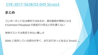 まとめ
コンポーネント化は便利ではあるが、責任範囲が曖昧となる
# Commons Fileupload の実装だけ見ると何も悪くない
単体テストでは発見できない難しさ
OGNL に依存している部分が多く、まだまだきっとあるよ Struts2 ….
CVE-2017-5638/S2-045 Struts2
 