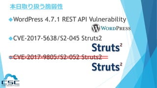 本日取り扱う脆弱性
WordPress 4.7.1 REST API Vulnerability
CVE-2017-5638/S2-045 Struts2
CVE-2017-9805/S2-052 Struts2
 