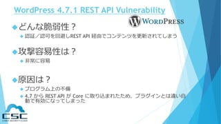 WordPress 4.7.1 REST API Vulnerability
どんな脆弱性？
 認証／認可を回避しREST API 経由でコンテンツを更新されてしまう
攻撃容易性は？
 非常に容易
原因は？
 プログラム上の不備
 4.7 から REST API が Core に取り込まれたため、プラグインとは違い自
動で有効になってしまった
 