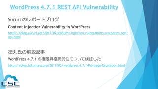WordPress 4.7.1 REST API Vulnerability
Sucuri のレポートブログ
Content Injection Vulnerability in WordPress
https://blog.sucuri.net/2017/02/content-injection-vulnerability-wordpress-rest-
api.html
徳丸氏の解説記事
WordPress 4.7.1 の権限昇格脆弱性について検証した
https://blog.tokumaru.org/2017/02/wordpress-4.7.1-Privilege-Escalation.html
 