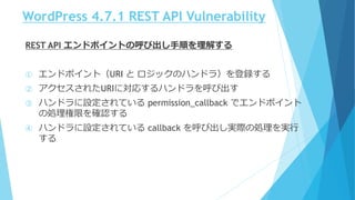 WordPress 4.7.1 REST API Vulnerability
REST API エンドポイントの呼び出し手順を理解する
① エンドポイント（URI と ロジックのハンドラ）を登録する
② アクセスされたURIに対応するハンドラを呼び出す
③ ハンドラに設定されている permission_callback でエンドポイント
の処理権限を確認する
④ ハンドラに設定されている callback を呼び出し実際の処理を実行
する
 