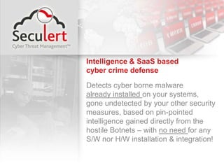 Intelligence & SaaS based                    cyber crime defense Detects cyber borne malware                           already installed on your systems,            gone undetected by your other security measures, based on pin-pointed intelligence gained directly from the hostile Botnets – with no need for any S/W nor H/W installation & integration! 