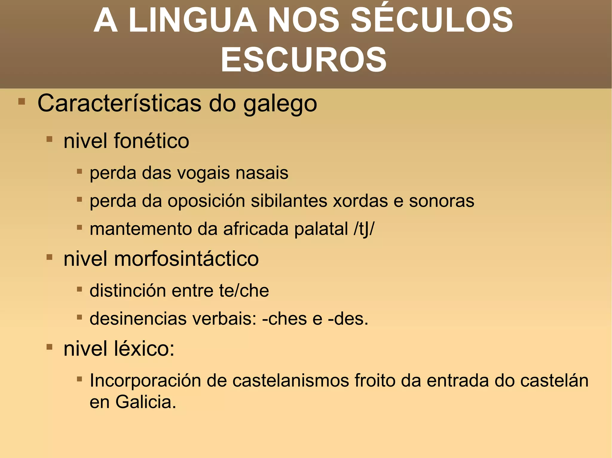 A LINGUA NOS SÉCULOS ESCUROS Características do galego  nivel fonético perda das vogais nasais perda da oposición sibilantes xordas e sonoras mantemento da africada palatal /t J / nivel morfosintáctico distinción entre te/che desinencias verbais: -ches e -des. nivel léxico: Incorporación de castelanismos froito da entrada do castelán en Galicia. 