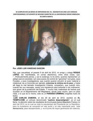 SE CUMPLEN SEIS (6) MESES DE IMPUNIDAD DEL VIL ASESINATO DE JOSE LUIS VANEGAS
SANTODOMINGO, ESTUDIANTE DE NOVENO SEMESTRE DE LA UNIVERSIDAD SERGIO ARBOLEDA
                                  DE SANTA MARTA.




Por: JOSE LUIS VANEGAS GASCON

Hijo, que casualidad, el pasado 9 de abril de 2012, mi amigo y colega ROQUE
LOPEZ, me manifestaba, en correo electrónico, entre otras cosas, que:
“…Particularmente pienso, y así lo sostengo, lo he dicho, quienes representan un
peligro para la sociedad, son esos jueces de control de "garantías" corruptos, esos
Fiscales, y esos investigadores, que cuando quieren encubrir al autor material e
intelectual, de un homicidio por ejemplo, entonces la víctima era lo peor, y hasta
allí llega la mal llamada investigación. Créame, compañero, que cuando miro,
cuando leo sus mensajes, siento una impotencia para enfrentar a los victimarios,
que gozan de la protección del Estado. Y mucho más, tratándose de hechos que
sucedan en el Departamento del Magdalena, donde pasa mucho, pero no pasa
nada, o lo que es lo mismo, este es un PARAÍSO CRIMINAL”(negrillas fuera de
texto).
 LUIS CARLOS ZAMORA, el día 29 de abril de 2012, escribió en EL
TIEMPO.COM, un artículo denominado “justicia desprestigiada”, en el cual
llama la atención sobre los resultados de la encuesta Ipsos-Napoleón Franco de
abril del 2012, en la cual se mide la popularidad del Presidente de La República,
pero la ciudadanía se concentró en ese punto y el más importante para toda
democracia, paso desapercibido, y es el punto de mayor generación de violencia,
 
